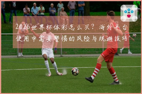 2026世界杯体彩怎么买？海外平台使用中需要警惕的风险与规避技巧