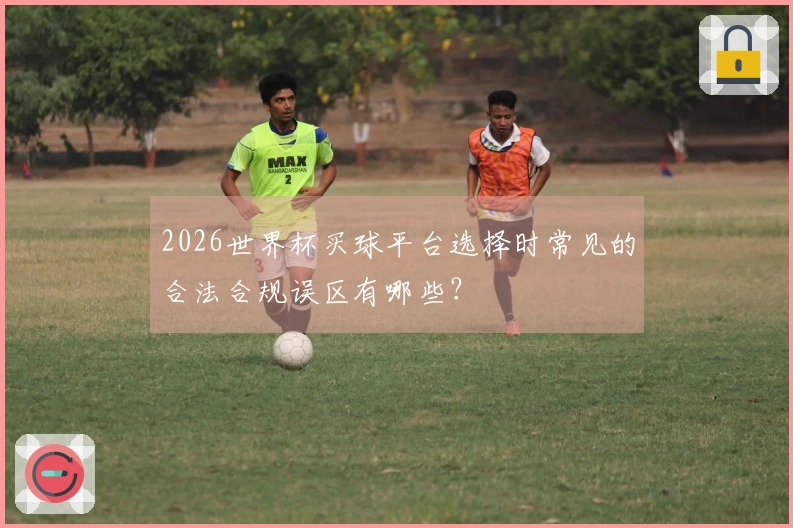 2026世界杯买球平台选择时常见的合法合规误区有哪些？