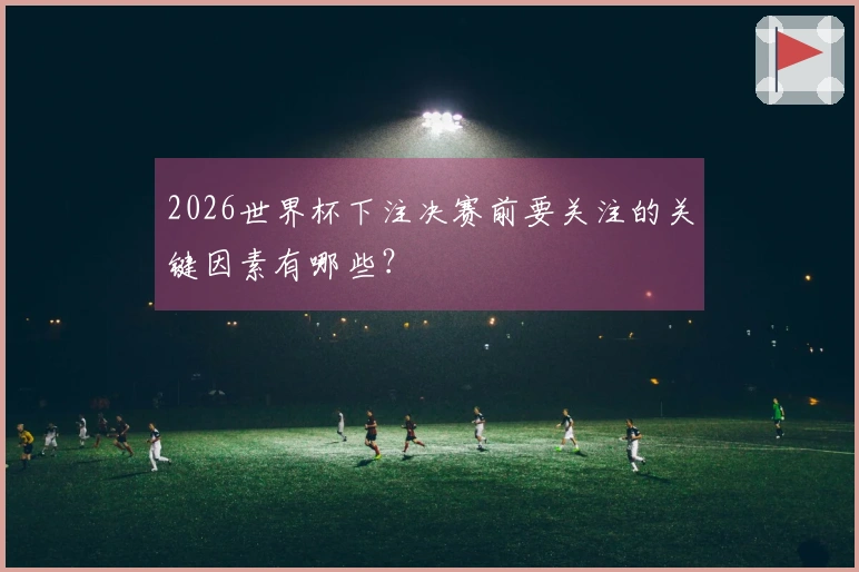 2026世界杯下注决赛前要关注的关键因素有哪些？