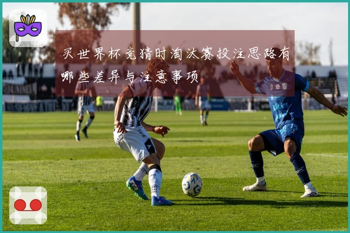 买世界杯竞猜时淘汰赛投注思路有哪些差异与注意事项