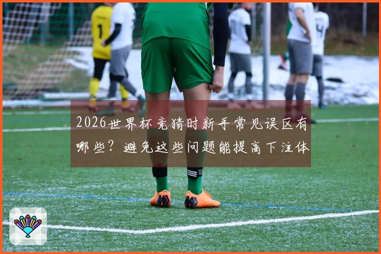 2026世界杯竞猜时新手常见误区有哪些？避免这些问题能提高下注体验
