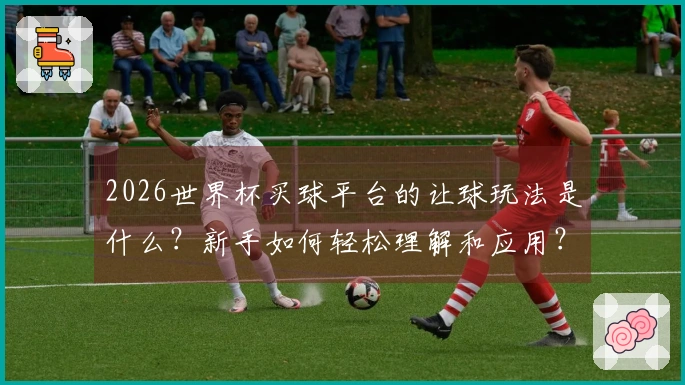 2026世界杯买球平台的让球玩法是什么？新手如何轻松理解和应用？