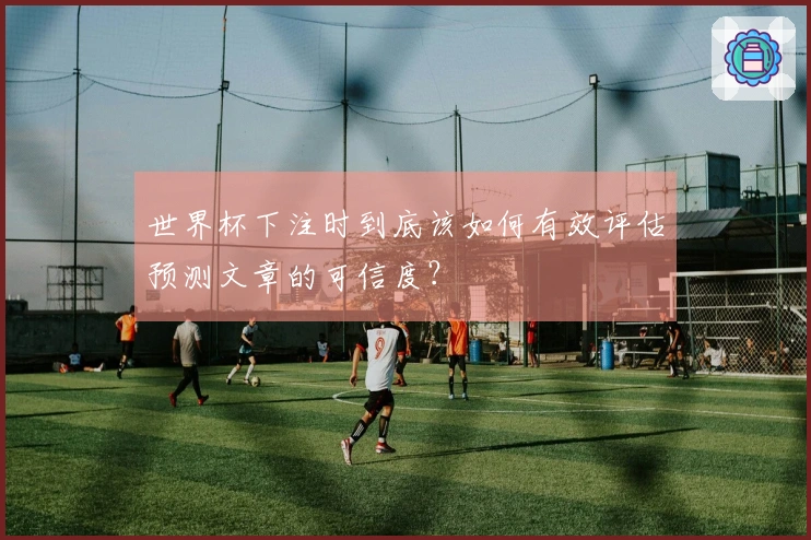 世界杯下注时到底该如何有效评估预测文章的可信度？